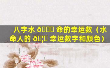 八字水 🐈 命的幸运数（水命人的 🦟 幸运数字和颜色）